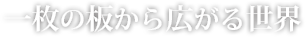 一枚の板から広がる世界